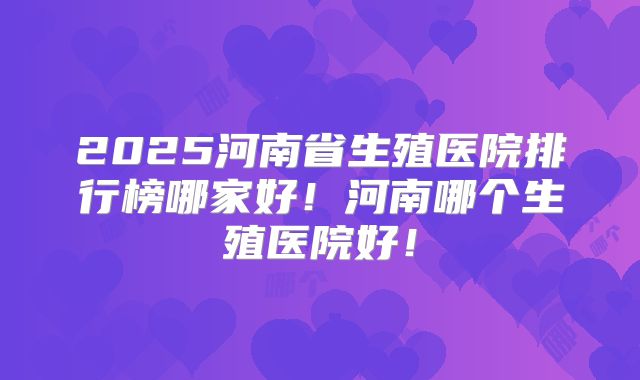 2025河南省生殖医院排行榜哪家好！河南哪个生殖医院好！
