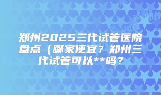 郑州2025三代试管医院盘点(哪家便宜?郑州三代试管可以**吗?