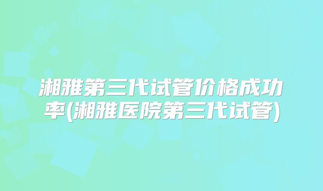 湘雅第三代试管价格成功率(湘雅医院第三代试管)