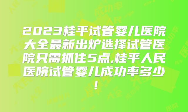 2023桂平试管婴儿医院大全最新出炉选择试管医院只需抓住5点,桂平人民医院试管婴儿成功率多少！