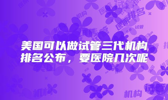 美国可以做试管三代机构排名公布,要医院几次呢