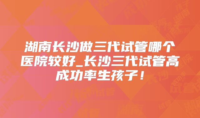 湖南长沙做三代试管哪个医院较好_长沙三代试管高成功率生孩子!