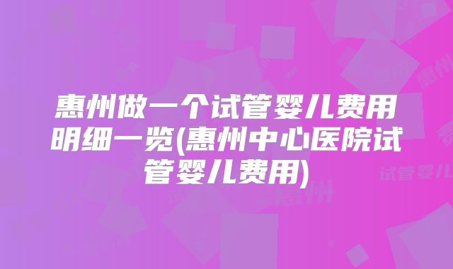 惠州做一个试管婴儿费用明细一览(惠州中心医院试管婴儿费用)