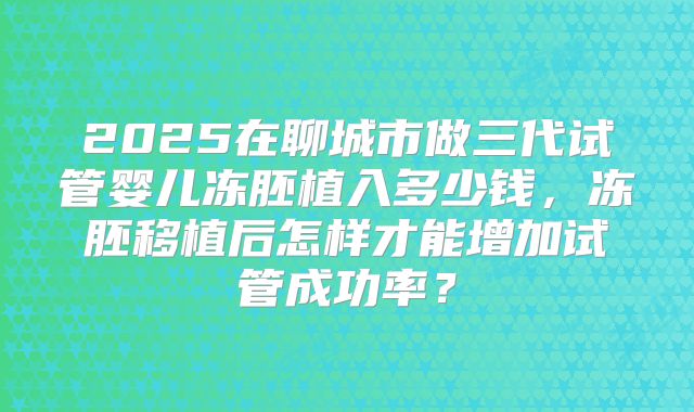 2025在聊城市做三代试管婴儿冻胚植入多少钱，冻胚移植后怎样才能增加试管成功率？