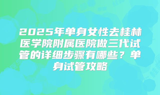 2025年单身女性去桂林医学院附属医院做三代试管的详细步骤有哪些?单身试管攻略