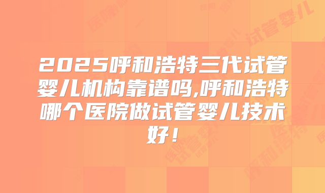2025呼和浩特三代试管婴儿机构靠谱吗,呼和浩特哪个医院做试管婴儿技术好!