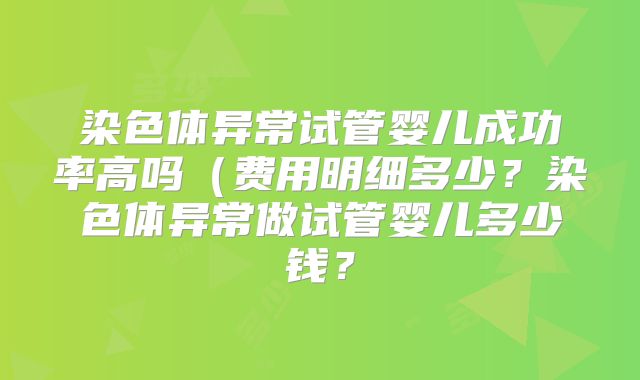 染色体异常试管婴儿成功率高吗(费用明细多少?染色体异常做试管婴儿多少钱?
