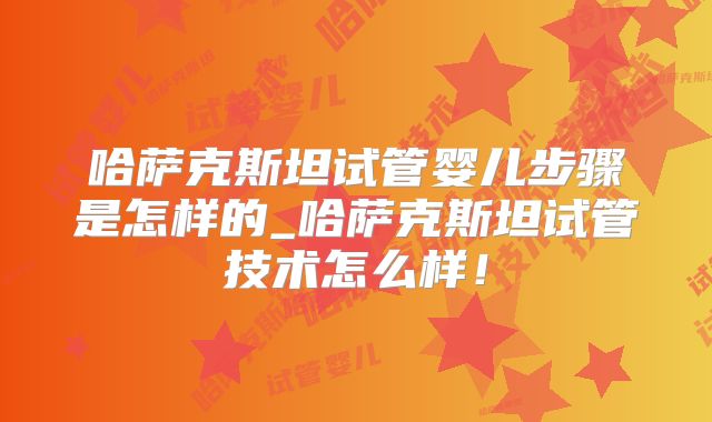 哈萨克斯坦试管婴儿步骤是怎样的_哈萨克斯坦试管技术怎么样!