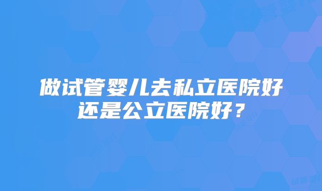 做试管婴儿去私立医院好还是公立医院好?