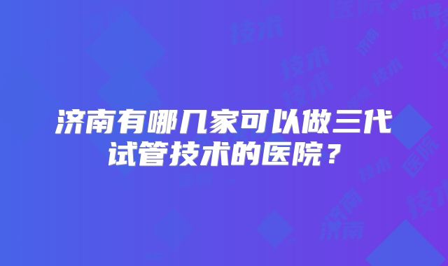 济南有哪几家可以做三代试管技术的医院？