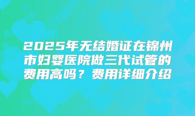 2025年无结婚证在锦州市妇婴医院做三代试管的费用高吗？费用详细介绍