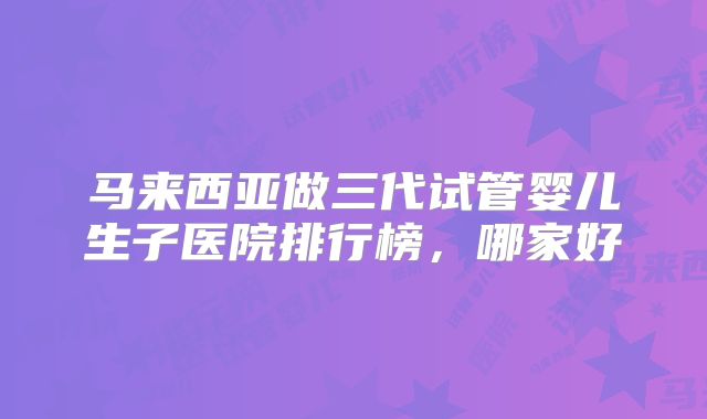 马来西亚做三代试管婴儿生子医院排行榜，哪家好