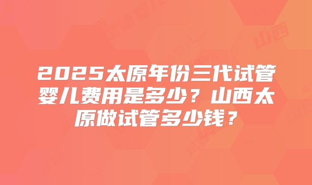 2025太原年份三代试管婴儿费用是多少?山西太原做试管多少钱?