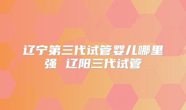 辽宁第三代试管婴儿哪里强 辽阳三代试管