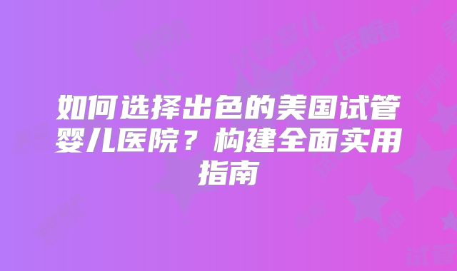 如何选择出色的美国试管婴儿医院？构建全面实用指南