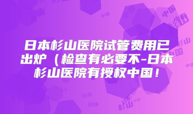 日本杉山医院试管费用已出炉（检查有必要不-日本杉山医院有授权中国！