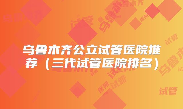 乌鲁木齐公立试管医院推荐（三代试管医院排名）