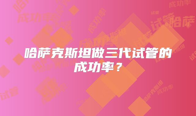 哈萨克斯坦做三代试管的成功率？
