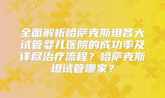 全面解析哈萨克斯坦各大试管婴儿医院的成功率及详尽治疗流程?哈萨克斯坦试管哪家?