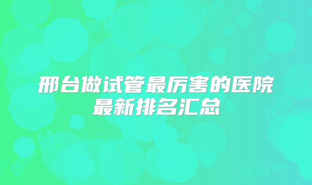 邢台做试管最厉害的医院最新排名汇总