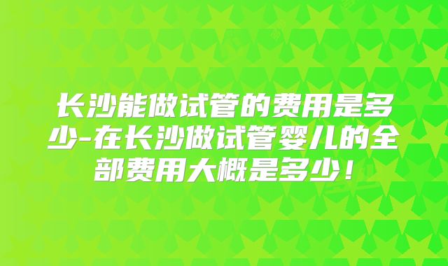 长沙能做试管的费用是多少-在长沙做试管婴儿的全部费用大概是多少！