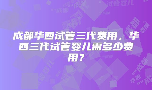 成都华西试管三代费用，华西三代试管婴儿需多少费用？