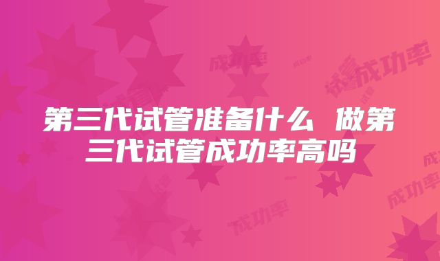 第三代试管准备什么 做第三代试管成功率高吗