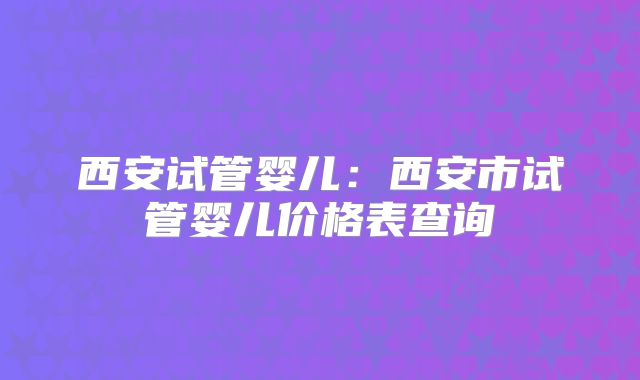 西安试管婴儿:西安市试管婴儿价格表查询