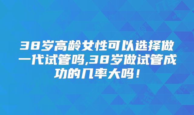 38岁高龄女性可以选择做一代试管吗,38岁做试管成功的几率大吗！