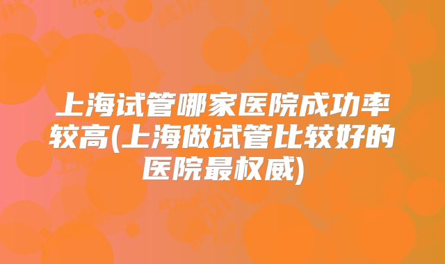 上海试管哪家医院成功率较高(上海做试管比较好的医院最权威)