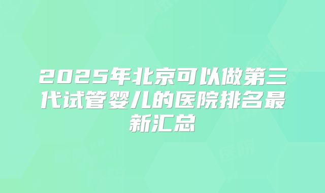 2025年北京可以做第三代试管婴儿的医院排名最新汇总