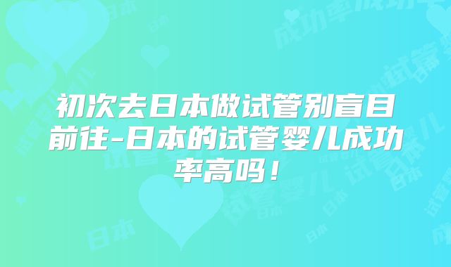 初次去日本做试管别盲目前往-日本的试管婴儿成功率高吗！
