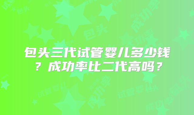 包头三代试管婴儿多少钱?成功率比二代高吗?