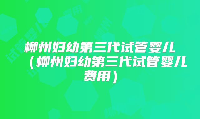 柳州妇幼第三代试管婴儿（柳州妇幼第三代试管婴儿费用）