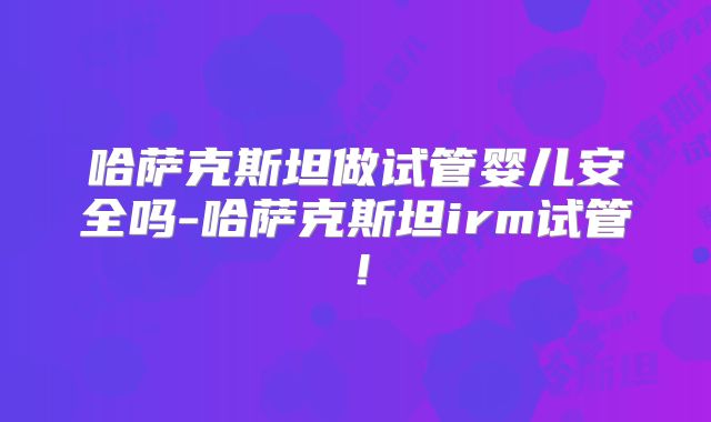 哈萨克斯坦做试管婴儿安全吗-哈萨克斯坦irm试管!