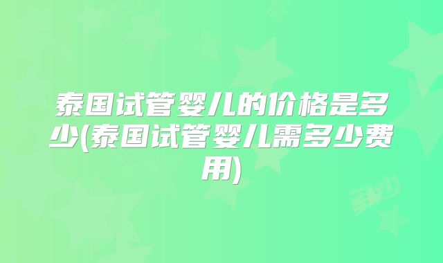 泰国试管婴儿的价格是多少(泰国试管婴儿需多少费用)