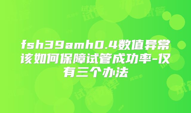 fsh39amh0.4数值异常该如何保障试管成功率-仅有三个办法
