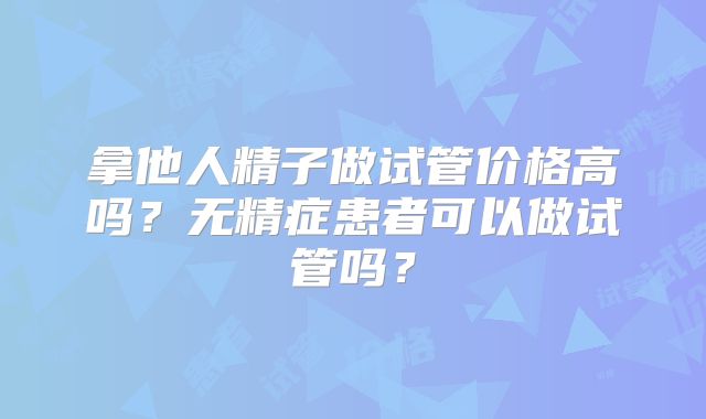 拿他人精子做试管价格高吗？无精症患者可以做试管吗？