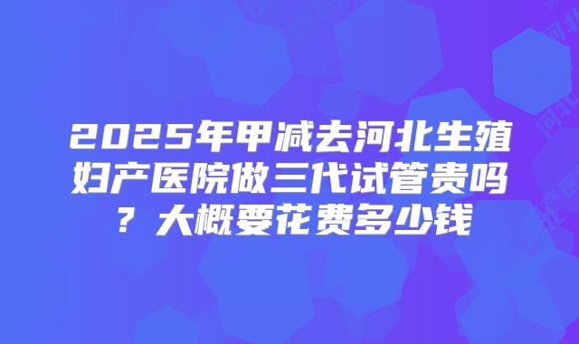 2025年甲减去河北生殖妇产医院做三代试管贵吗?大概要花费多少钱