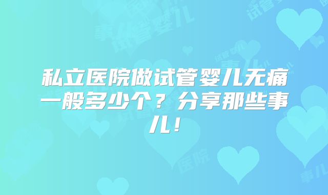 私立医院做试管婴儿无痛一般多少个?分享那些事儿!