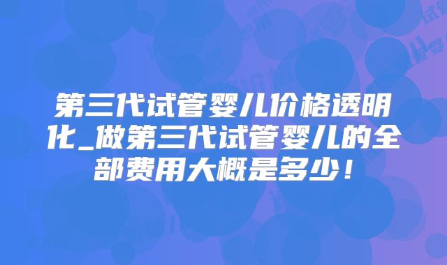 第三代试管婴儿价格透明化_做第三代试管婴儿的全部费用大概是多少！