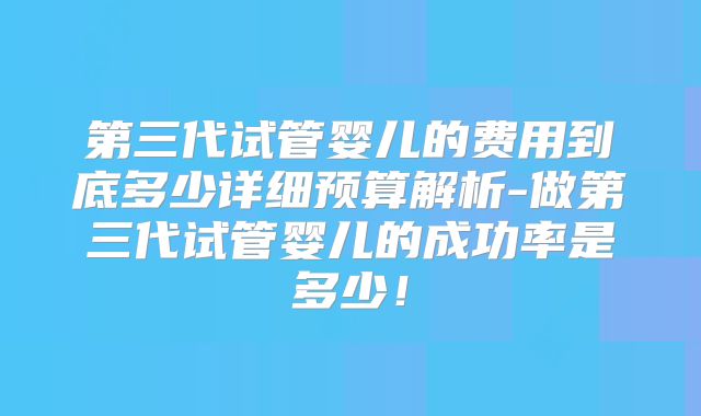 第三代试管婴儿的费用到底多少详细预算解析-做第三代试管婴儿的成功率是多少!
