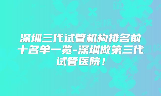深圳三代试管机构排名前十名单一览-深圳做第三代试管医院!