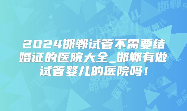 2024邯郸试管不需要结婚证的医院大全_邯郸有做试管婴儿的医院吗！
