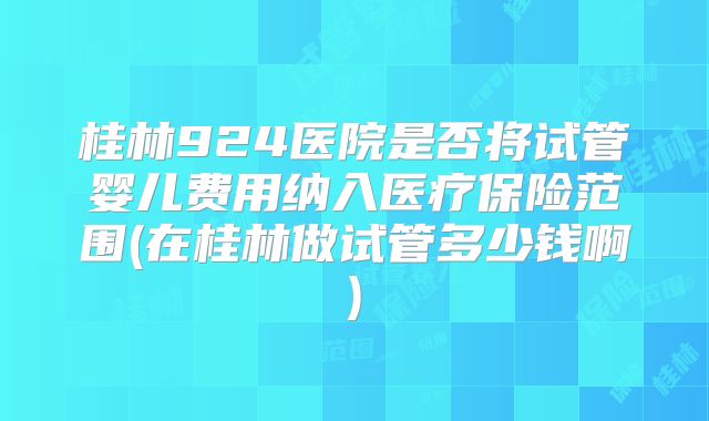桂林924医院是否将试管婴儿费用纳入医疗保险范围(在桂林做试管多少钱啊)