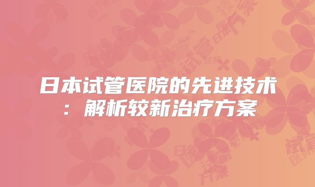 日本试管医院的先进技术：解析较新治疗方案