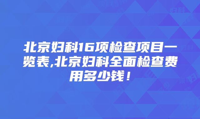 北京妇科16项检查项目一览表,北京妇科全面检查费用多少钱!