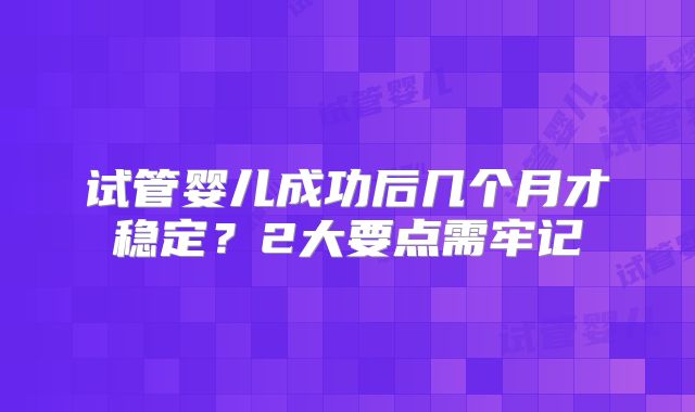试管婴儿成功后几个月才稳定?2大要点需牢记