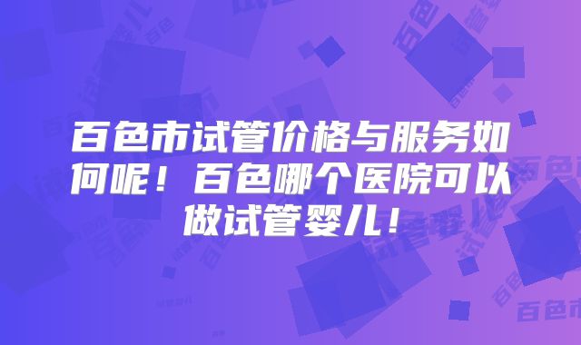 百色市试管价格与服务如何呢!百色哪个医院可以做试管婴儿!