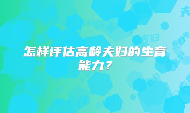 怎样评估高龄夫妇的生育能力？